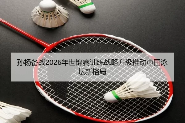 孙杨备战2026年世锦赛训练战略升级推动中国泳坛新格局